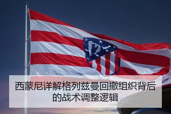 西蒙尼详解格列兹曼回撤组织背后的战术调整逻辑