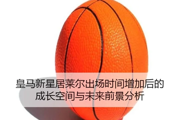 皇马新星居莱尔出场时间增加后的成长空间与未来前景分析