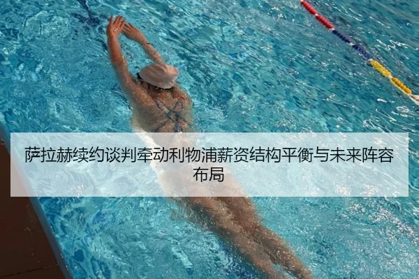 萨拉赫续约谈判牵动利物浦薪资结构平衡与未来阵容布局