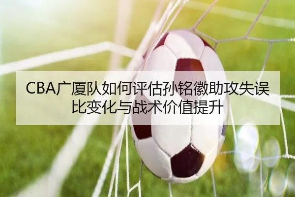 CBA广厦队如何评估孙铭徽助攻失误比变化与战术价值提升